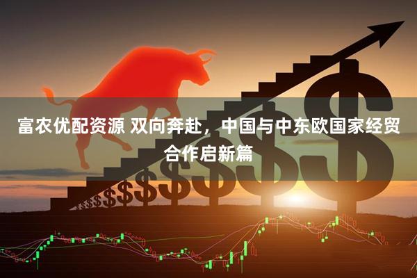 富农优配资源 双向奔赴，中国与中东欧国家经贸合作启新篇