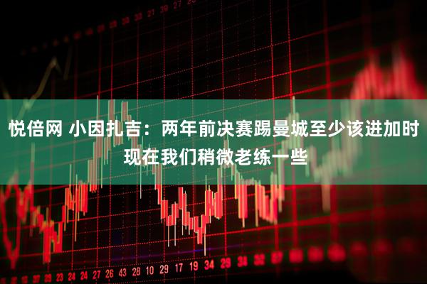 悦倍网 小因扎吉：两年前决赛踢曼城至少该进加时 现在我们稍微老练一些