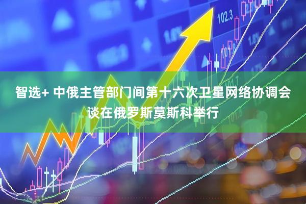 智选+ 中俄主管部门间第十六次卫星网络协调会谈在俄罗斯莫斯科举行