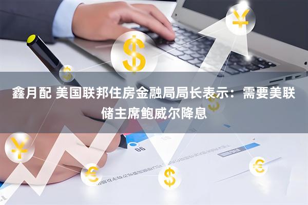 鑫月配 美国联邦住房金融局局长表示：需要美联储主席鲍威尔降息