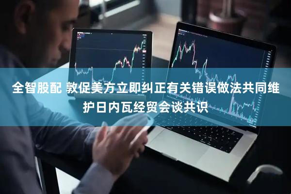 全智股配 敦促美方立即纠正有关错误做法共同维护日内瓦经贸会谈共识
