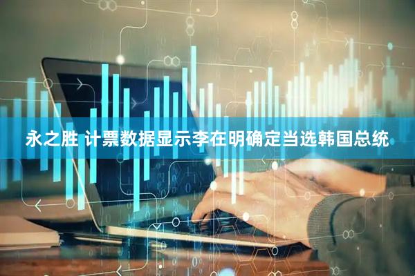 永之胜 计票数据显示李在明确定当选韩国总统