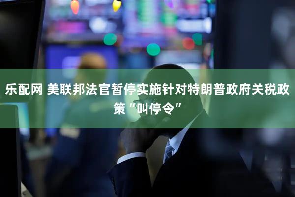乐配网 美联邦法官暂停实施针对特朗普政府关税政策“叫停令”