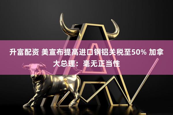 升富配资 美宣布提高进口钢铝关税至50% 加拿大总理：毫无正当性