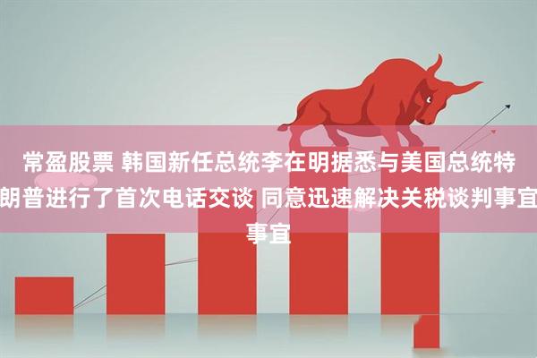 常盈股票 韩国新任总统李在明据悉与美国总统特朗普进行了首次电话交谈 同意迅速解决关税谈判事宜