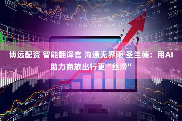 博远配资 智能翻译官 沟通无界限 圣兰德：用AI助力商旅出行更“丝滑”