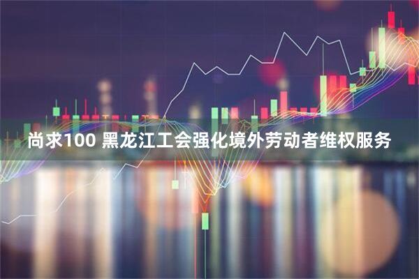 尚求100 黑龙江工会强化境外劳动者维权服务