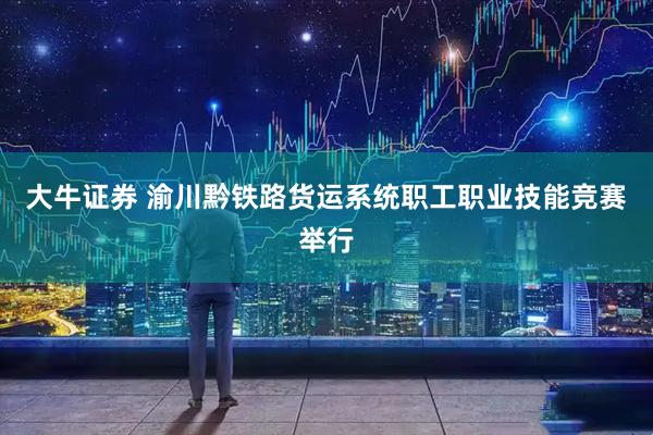 大牛证券 渝川黔铁路货运系统职工职业技能竞赛举行