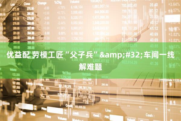 优益配 劳模工匠“父子兵”&#32;车间一线解难题