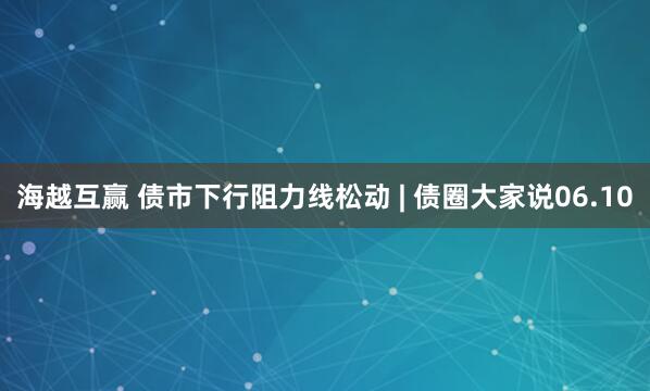 海越互赢 债市下行阻力线松动 | 债圈大家说06.10