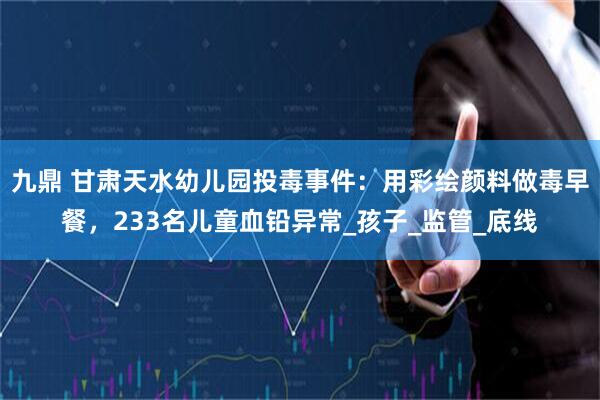 九鼎 甘肃天水幼儿园投毒事件：用彩绘颜料做毒早餐，233名儿童血铅异常_孩子_监管_底线
