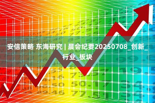 安信策略 东海研究 | 晨会纪要20250708_创新_行业_板块