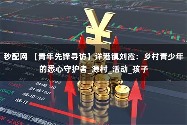 秒配网 【青年先锋寻访】洋港镇刘霞：乡村青少年的悉心守护者_源村_活动_孩子