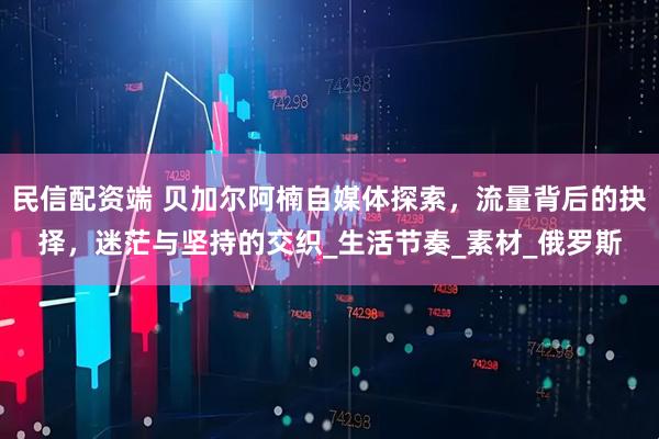 民信配资端 贝加尔阿楠自媒体探索，流量背后的抉择，迷茫与坚持的交织_生活节奏_素材_俄罗斯