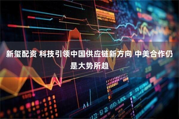 新玺配资 科技引领中国供应链新方向 中美合作仍是大势所趋