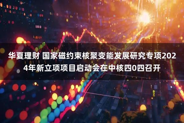 华夏理财 国家磁约束核聚变能发展研究专项2024年新立项项目启动会在中核四0四召开