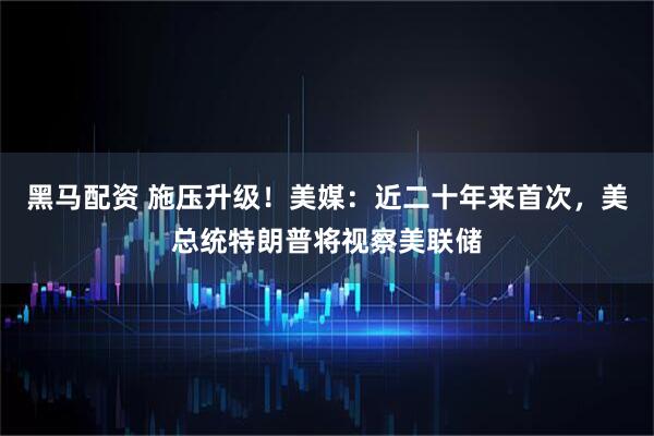 黑马配资 施压升级！美媒：近二十年来首次，美总统特朗普将视察美联储