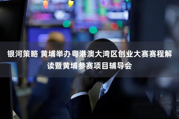 银河策略 黄埔举办粤港澳大湾区创业大赛赛程解读暨黄埔参赛项目辅导会