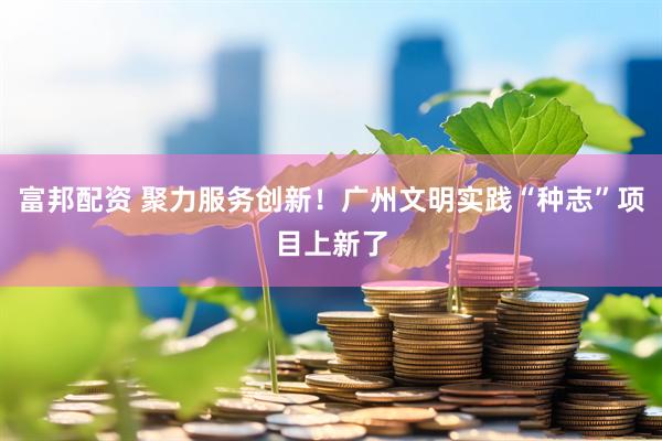 富邦配资 聚力服务创新！广州文明实践“种志”项目上新了