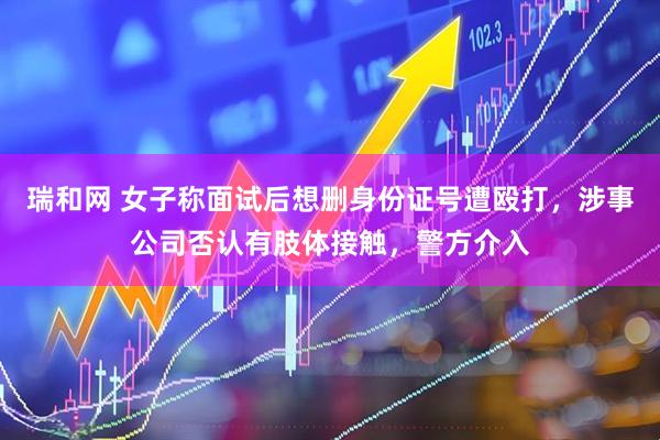 瑞和网 女子称面试后想删身份证号遭殴打，涉事公司否认有肢体接触，警方介入