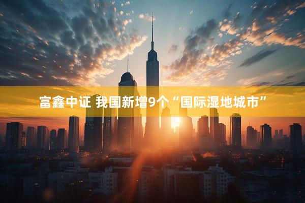 富鑫中证 我国新增9个“国际湿地城市”