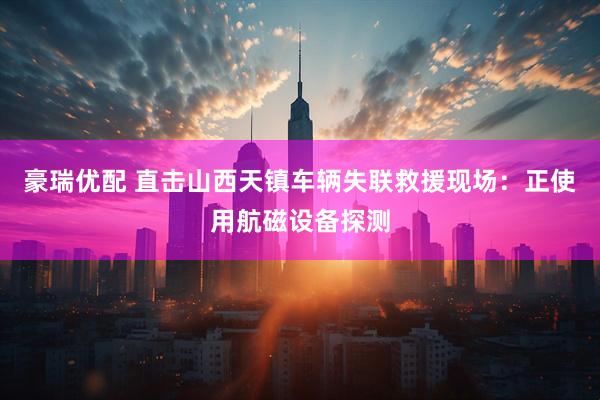 豪瑞优配 直击山西天镇车辆失联救援现场：正使用航磁设备探测