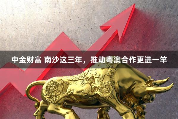 中金财富 南沙这三年，推动粤澳合作更进一竿