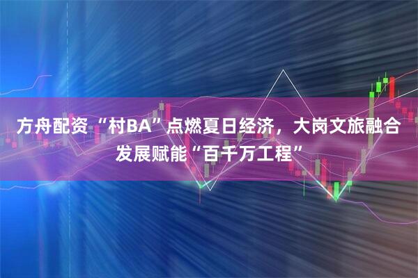 方舟配资 “村BA”点燃夏日经济，大岗文旅融合发展赋能“百千万工程”