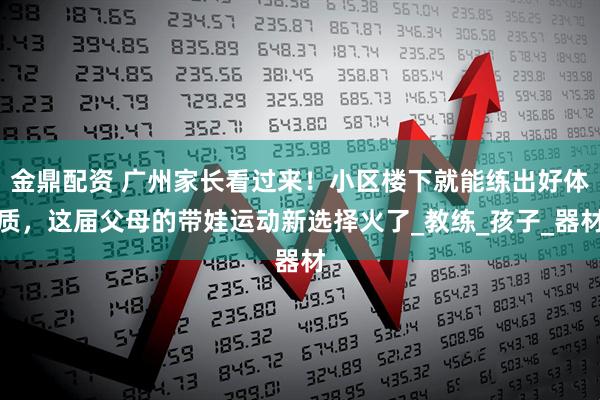 金鼎配资 广州家长看过来！小区楼下就能练出好体质，这届父母的带娃运动新选择火了_教练_孩子_器材