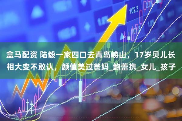 盒马配资 陆毅一家四口去青岛崂山，17岁贝儿长相大变不敢认，颜值美过爸妈_鲍蕾携_女儿_孩子