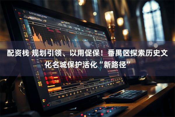 配资栈 规划引领、以用促保！番禺区探索历史文化名城保护活化“新路径”