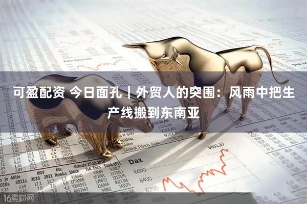 可盈配资 今日面孔｜外贸人的突围：风雨中把生产线搬到东南亚