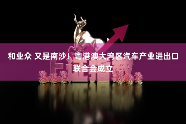 和业众 又是南沙！粤港澳大湾区汽车产业进出口联合会成立