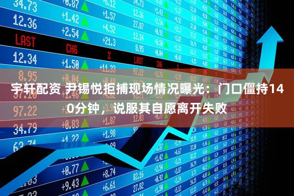 宇轩配资 尹锡悦拒捕现场情况曝光：门口僵持140分钟，说服其自愿离开失败