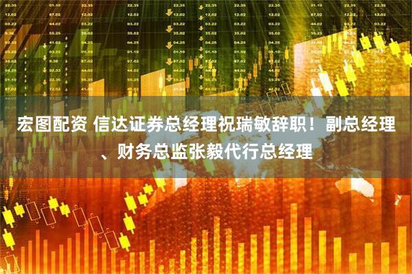 宏图配资 信达证券总经理祝瑞敏辞职！副总经理、财务总监张毅代行总经理