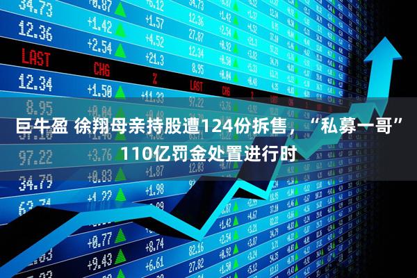 巨牛盈 徐翔母亲持股遭124份拆售，“私募一哥”110亿罚金处置进行时