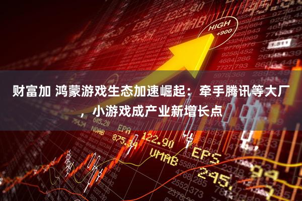 财富加 鸿蒙游戏生态加速崛起：牵手腾讯等大厂，小游戏成产业新增长点