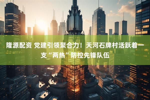 隆源配资 党建引领聚合力！天河石牌村活跃着一支“两热”防控先锋队伍