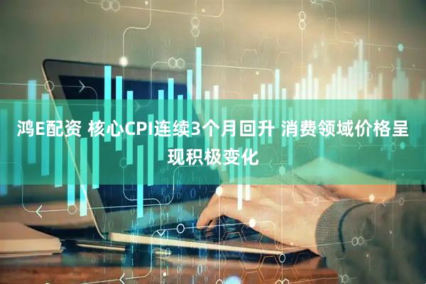 鸿E配资 核心CPI连续3个月回升 消费领域价格呈现积极变化