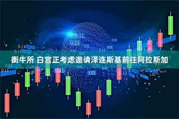衡牛所 白宫正考虑邀请泽连斯基前往阿拉斯加