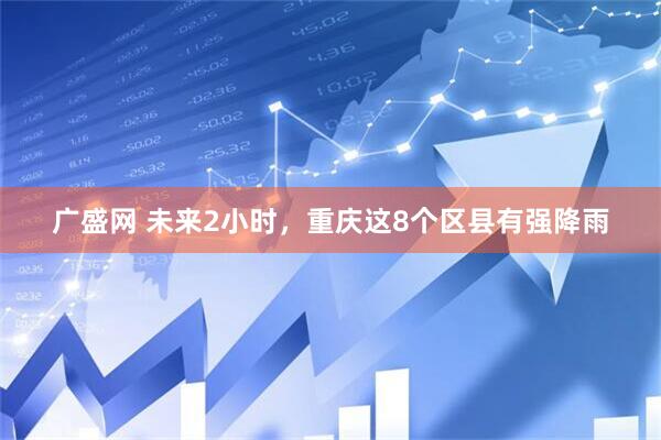 广盛网 未来2小时，重庆这8个区县有强降雨