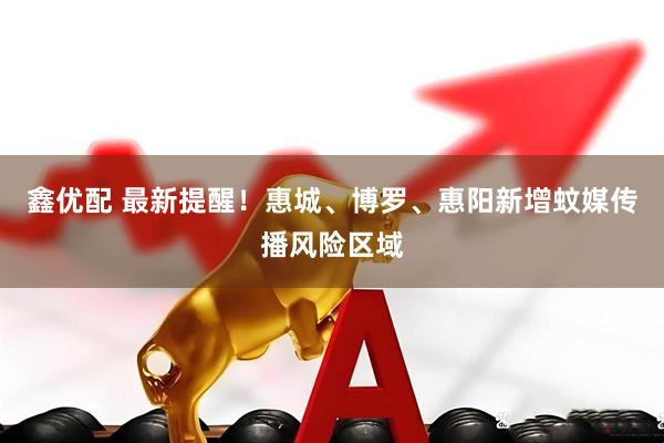 鑫优配 最新提醒！惠城、博罗、惠阳新增蚊媒传播风险区域
