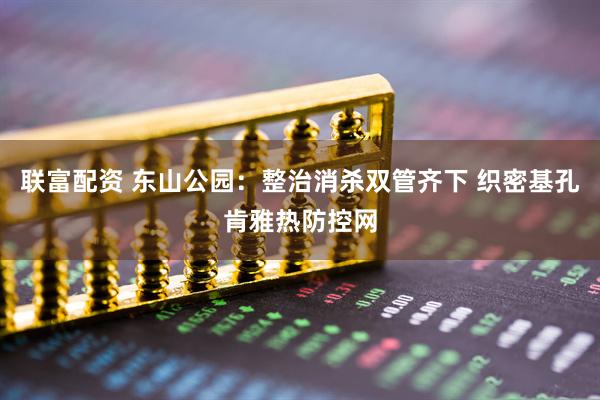 联富配资 东山公园：整治消杀双管齐下 织密基孔肯雅热防控网