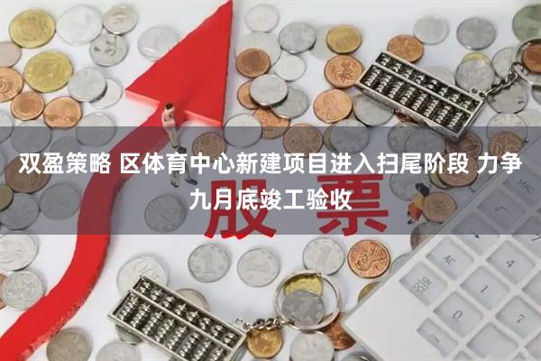 双盈策略 区体育中心新建项目进入扫尾阶段 力争九月底竣工验收