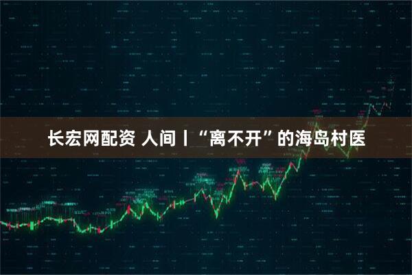 长宏网配资 人间丨“离不开”的海岛村医