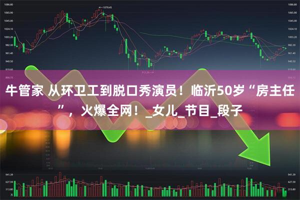 牛管家 从环卫工到脱口秀演员！临沂50岁“房主任”，火爆全网！_女儿_节目_段子