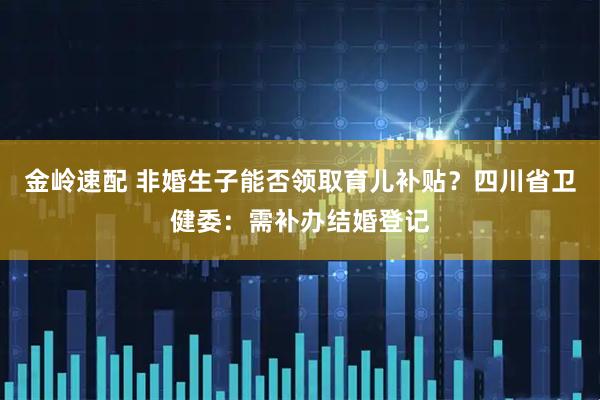 金岭速配 非婚生子能否领取育儿补贴？四川省卫健委：需补办结婚登记