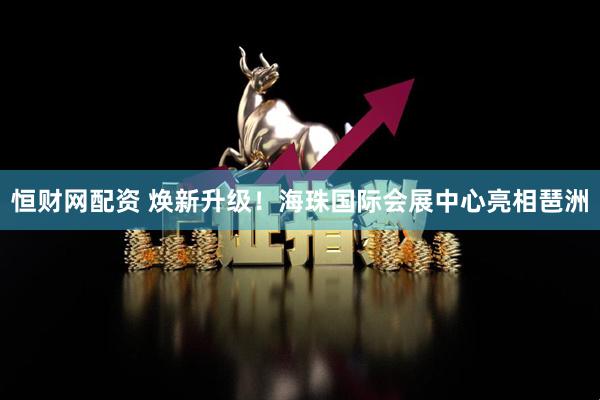 恒财网配资 焕新升级！海珠国际会展中心亮相琶洲