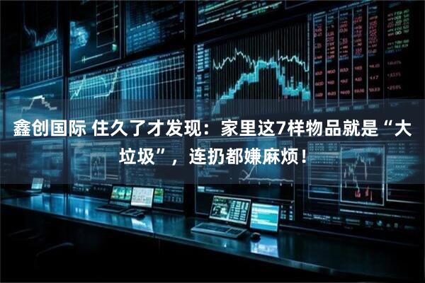 鑫创国际 住久了才发现：家里这7样物品就是“大垃圾”，连扔都嫌麻烦！