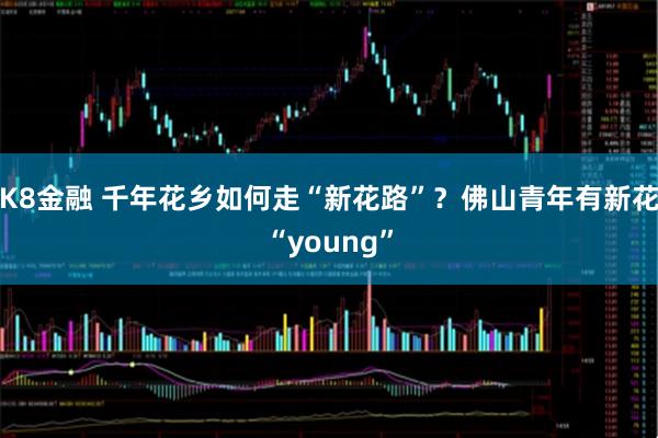 K8金融 千年花乡如何走“新花路”？佛山青年有新花“young”